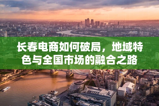 长春电商如何破局，地域特色与全国市场的融合之路