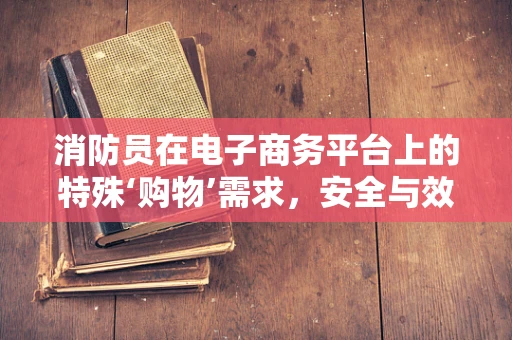 消防员在电子商务平台上的特殊‘购物’需求，安全与效率的双重考量