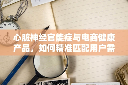 心脏神经官能症与电商健康产品，如何精准匹配用户需求？