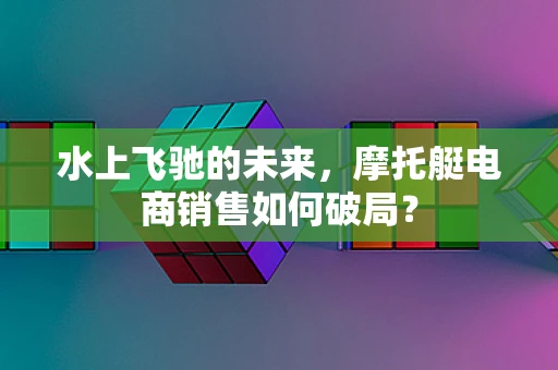水上飞驰的未来，摩托艇电商销售如何破局？