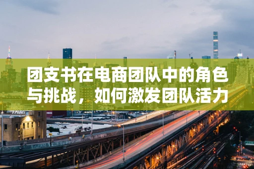 团支书在电商团队中的角色与挑战，如何激发团队活力？