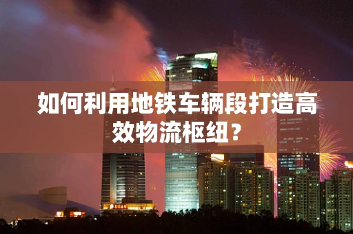如何利用地铁车辆段打造高效物流枢纽？