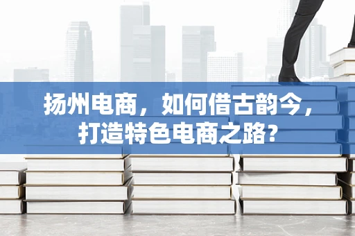 扬州电商，如何借古韵今，打造特色电商之路？