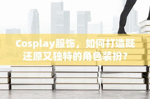 Cosplay服饰，如何打造既还原又独特的角色装扮？