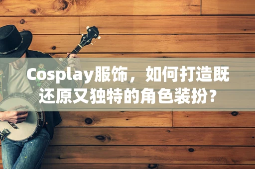 Cosplay服饰，如何打造既还原又独特的角色装扮？