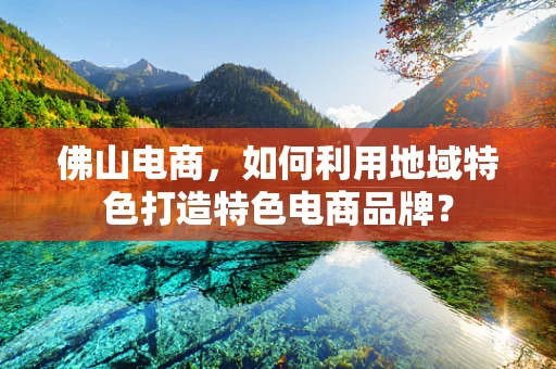 佛山电商，如何利用地域特色打造特色电商品牌？