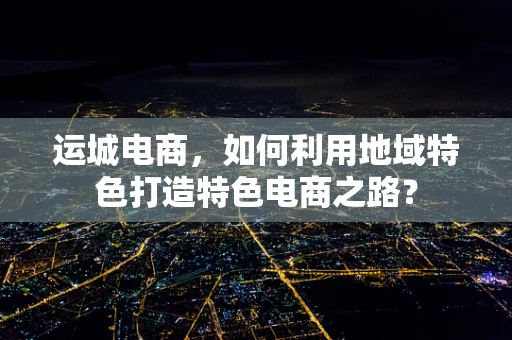 运城电商，如何利用地域特色打造特色电商之路？