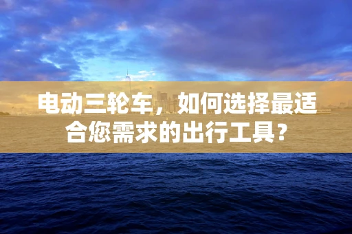 电动三轮车，如何选择最适合您需求的出行工具？
