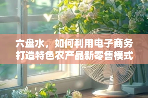 六盘水，如何利用电子商务打造特色农产品新零售模式？