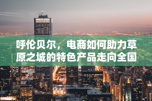 呼伦贝尔，电商如何助力草原之城的特色产品走向全国？