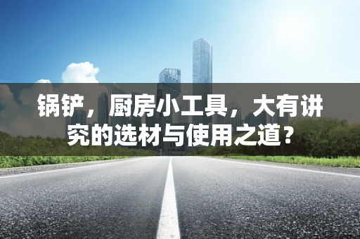 锅铲，厨房小工具，大有讲究的选材与使用之道？