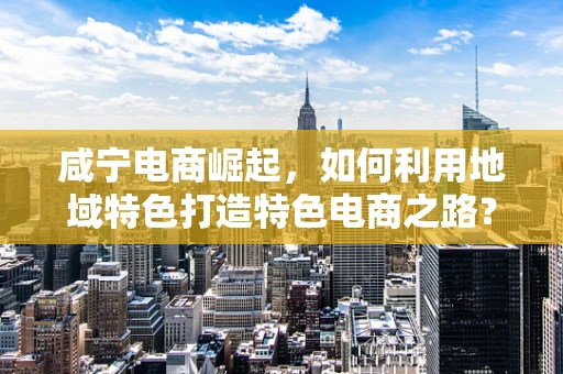 咸宁电商崛起，如何利用地域特色打造特色电商之路？