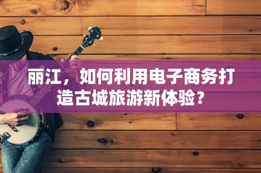丽江，如何利用电子商务打造古城旅游新体验？