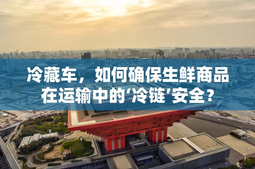 冷藏车，如何确保生鲜商品在运输中的‘冷链’安全？