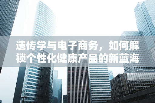 遗传学与电子商务，如何解锁个性化健康产品的新蓝海？