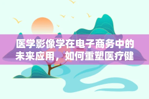 医学影像学在电子商务中的未来应用，如何重塑医疗健康产品的在线购物体验？