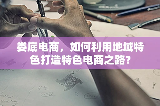 娄底电商，如何利用地域特色打造特色电商之路？