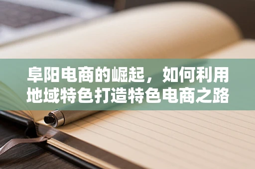 阜阳电商的崛起，如何利用地域特色打造特色电商之路？