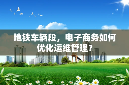 地铁车辆段，电子商务如何优化运维管理？