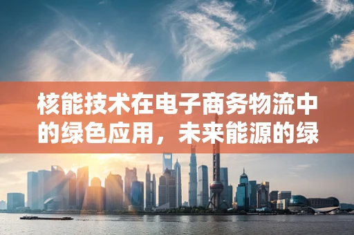 核能技术在电子商务物流中的绿色应用，未来能源的绿色物流新篇章？