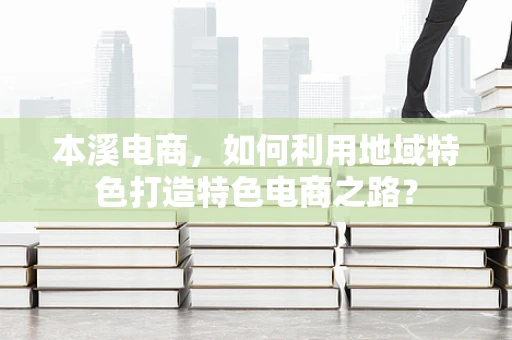 本溪电商，如何利用地域特色打造特色电商之路？