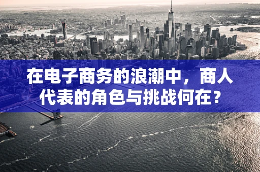 在电子商务的浪潮中，商人代表的角色与挑战何在？
