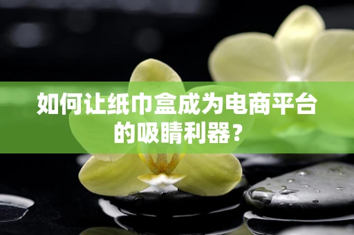 如何让纸巾盒成为电商平台的吸睛利器？