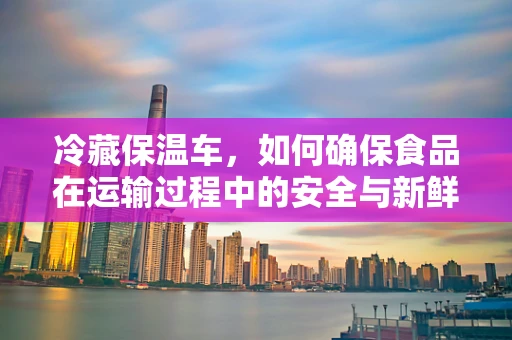冷藏保温车，如何确保食品在运输过程中的安全与新鲜？