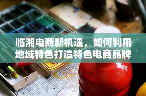 临湘电商新机遇，如何利用地域特色打造特色电商品牌？