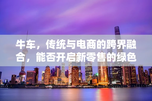 牛车，传统与电商的跨界融合，能否开启新零售的绿色篇章？