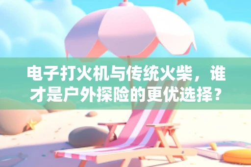 电子打火机与传统火柴，谁才是户外探险的更优选择？
