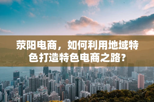 荥阳电商，如何利用地域特色打造特色电商之路？