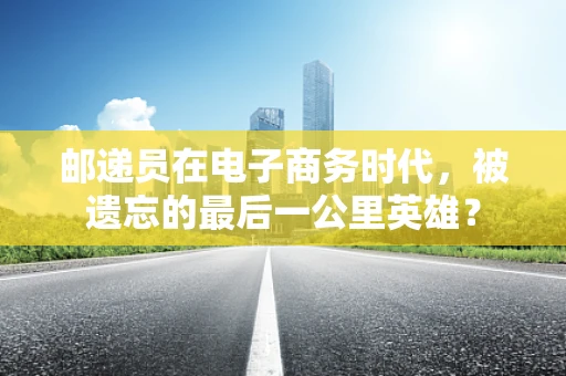 邮递员在电子商务时代，被遗忘的最后一公里英雄？