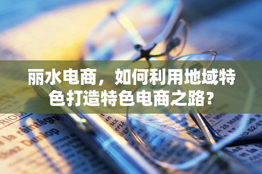 丽水电商，如何利用地域特色打造特色电商之路？