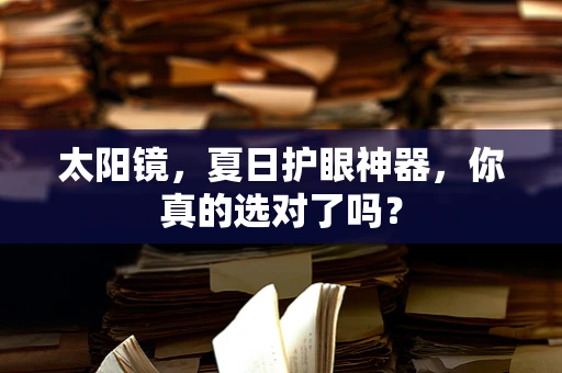 太阳镜，夏日护眼神器，你真的选对了吗？