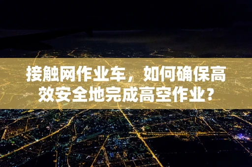 接触网作业车，如何确保高效安全地完成高空作业？