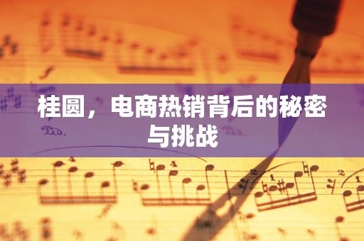 桂圆，电商热销背后的秘密与挑战