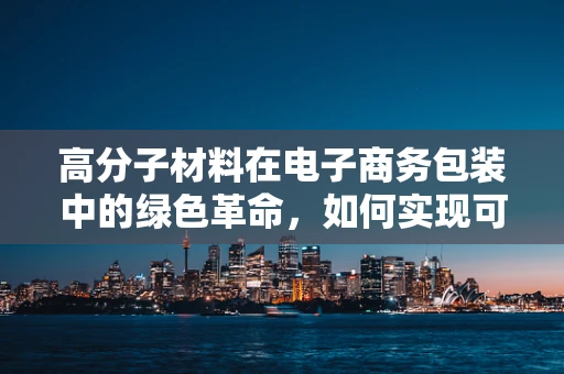 高分子材料在电子商务包装中的绿色革命，如何实现可持续与经济的双赢？