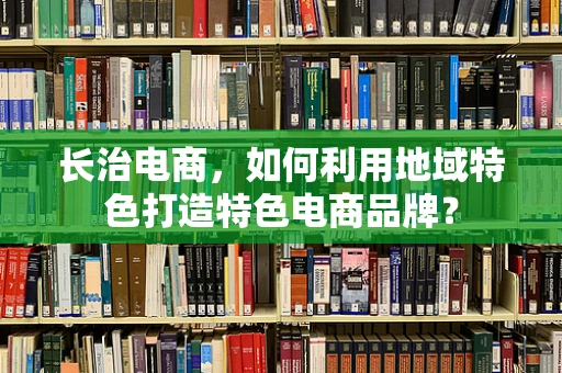 长治电商，如何利用地域特色打造特色电商品牌？