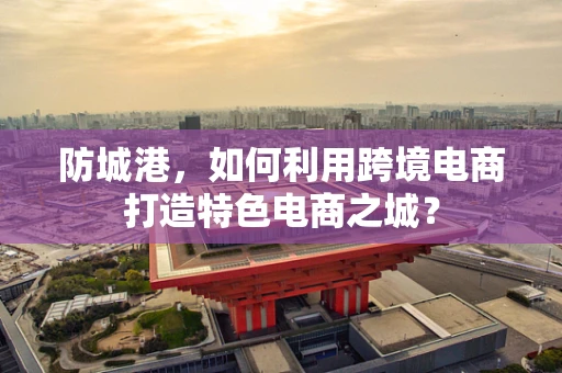 防城港，如何利用跨境电商打造特色电商之城？
