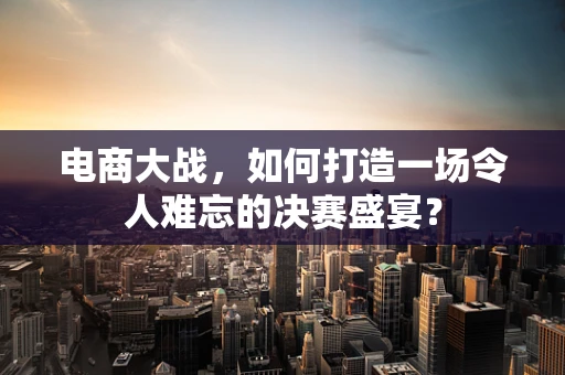 电商大战，如何打造一场令人难忘的决赛盛宴？