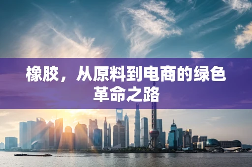 橡胶，从原料到电商的绿色革命之路
