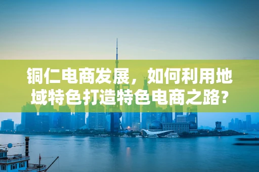 铜仁电商发展，如何利用地域特色打造特色电商之路？