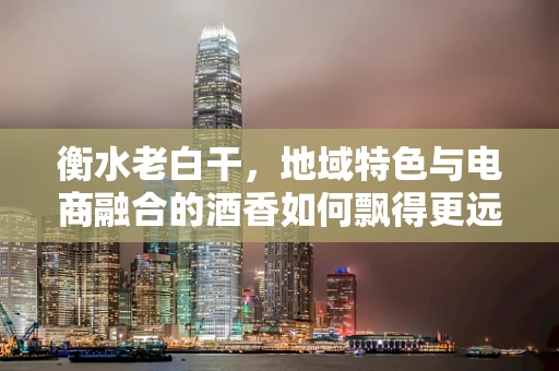 衡水老白干，地域特色与电商融合的酒香如何飘得更远？