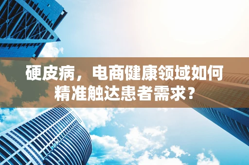 硬皮病，电商健康领域如何精准触达患者需求？