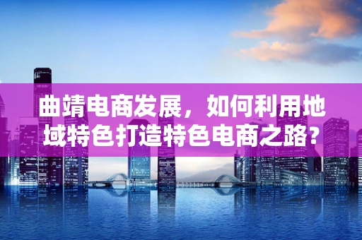 曲靖电商发展，如何利用地域特色打造特色电商之路？