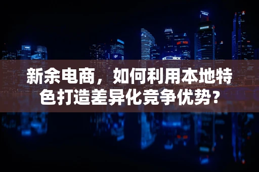 新余电商，如何利用本地特色打造差异化竞争优势？