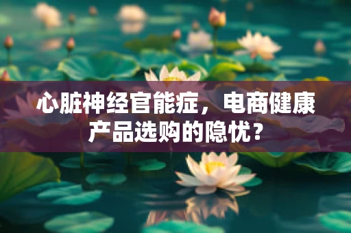 心脏神经官能症，电商健康产品选购的隐忧？