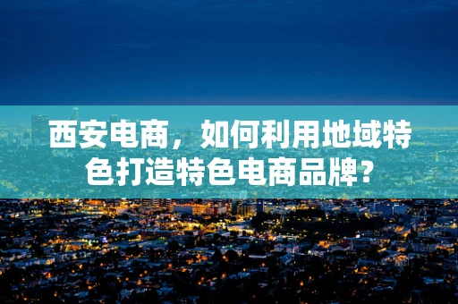 西安电商，如何利用地域特色打造特色电商品牌？