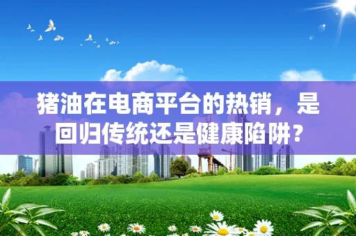 猪油在电商平台的热销，是回归传统还是健康陷阱？